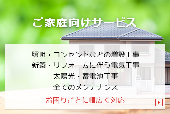 ご家庭向けサービス｜照明・コンセントなどの増設工事、新築・リフォームに伴う電気工事、太陽光・蓄電池工事、全てのメンテナンス｜お困りごとに幅広く対応